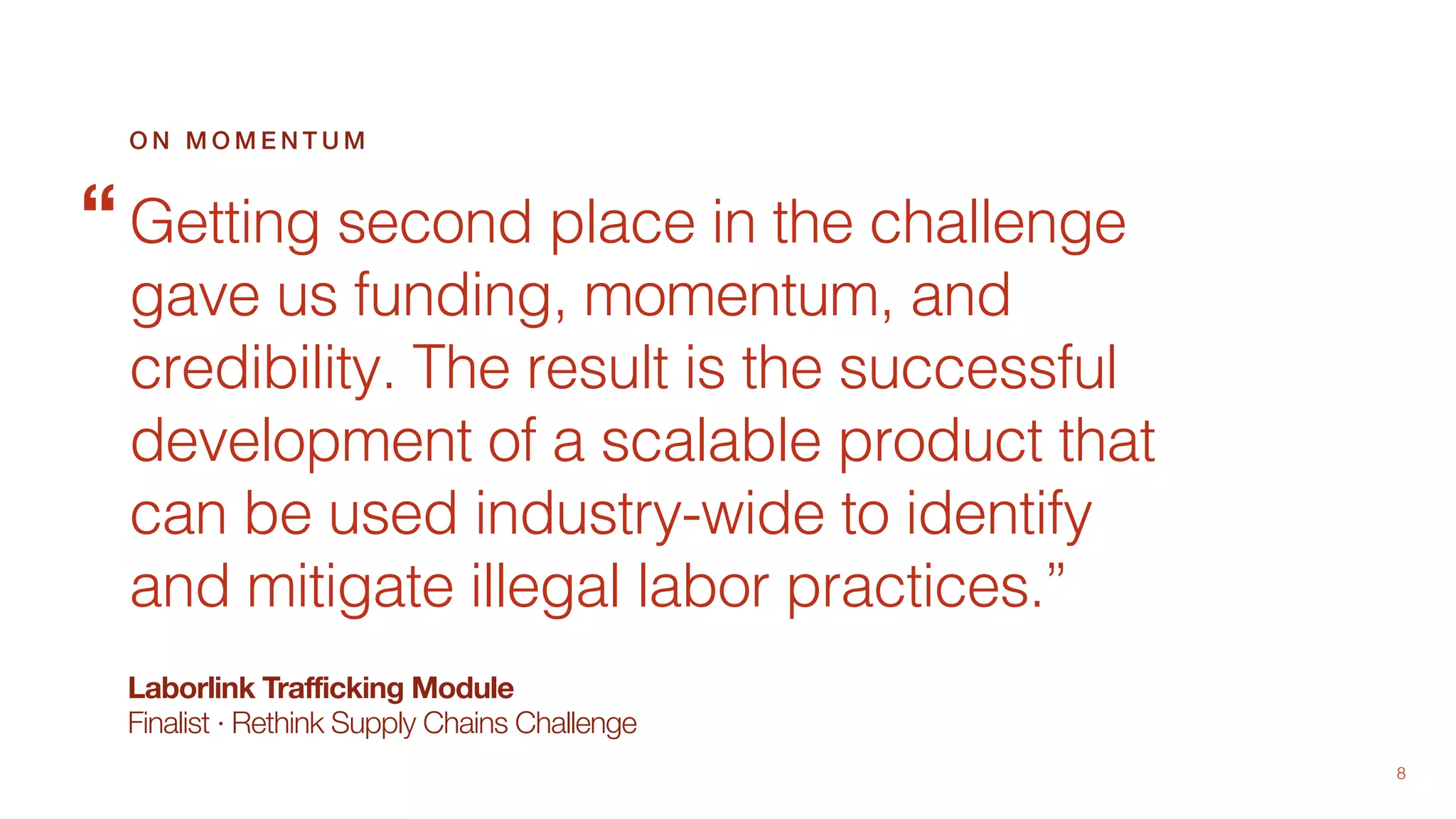 8
Laborlink Trafficking Module
Finalist · Rethink Supply Chains Challenge
Getting second place in the challenge
gave us funding, momentum, and
credibility. The result is the successful
development of a scalable product that
can be used industry-wide to identify
and mitigate illegal labor practices.”
O N M O M E N T U M
“
 
