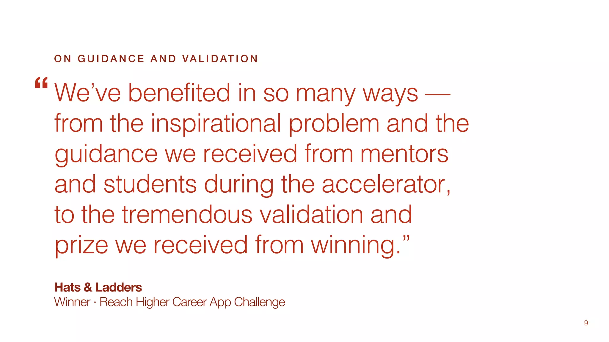 9
Hats & Ladders
Winner · Reach Higher Career App Challenge
We’ve benefited in so many ways —
from the inspirational problem and the
guidance we received from mentors
and students during the accelerator,
to the tremendous validation and
prize we received from winning.”
O N G U I D A N C E A N D VA L I D AT I O N
“
 