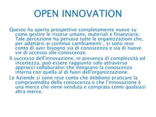 OPEN INNOVATION Questo ha aperto prospettive completamente nuove su come gestire le risorse umane, materiali e finanziarie. Tale percezione ha pervaso tutte le organizzazioni che, per adattarsi ai continui cambiamenti , si sono rese conto di aver bisogno sia di conoscenza e sia di nuove vie di accesso alle conoscenze.Il successo dell'innovazione, in presenza di complessità ed incertezza, può essere raggiunto solo attraverso approcci collaborativi che integrano la conoscenza interna con quella al di fuori dell'organizzazione. Le Aziende si sono rese conto che debbono praticare la compravendita della conoscenza e che l’innovazione è una merce che viene venduta e comprata come qualsiasi altra merce.