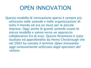 OPEN INNOVATION Questo modello di innovazione aperta è sempre più utilizzato nelle aziende e nelle organizzazioni di tutto il mondo ed era un must per le piccole imprese. Oggi anche le grandi aziende usano lo stesso modello e vanno verso un approccio collaborativo fra di esse. Questo fenomeno è stato studiato ed approfondito da Henry Chesbrough che nel 2003 ha coniato il termine Open Innovation oggi comunemente utilizzato dagli operatori del settore.