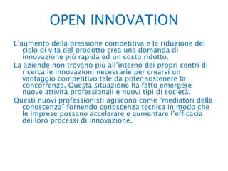 OPEN INNOVATION L’aumento della pressione competitiva e la riduzione del ciclo di vita del prodotto crea una domanda di innovazione più rapida ed un costo ridotto.La aziende non trovano più all’interno dei propri centri di ricerca le innovazioni necessarie per crearsi un vantaggio competitivo tale da poter sostenere la concorrenza. Questa situazione ha fatto emergere nuove attività professionali e nuovi tipi di società.Questi nuovi professionisti agiscono come “mediatori della conoscenza” fornendo conoscenza tecnica in modo che le imprese possano accelerare e aumentare l’efficacia dei loro processi di innovazione.