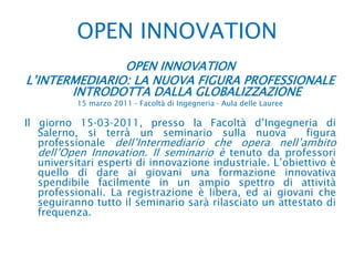 OPEN INNOVATION OPEN INNOVATIONL’INTERMEDIARIO: LA NUOVA FIGURA PROFESSIONALE INTRODOTTA DALLA GLOBALIZZAZIONE15 marzo 2011 ‐ Facoltà di Ingegneria ‐ Aula delle LaureeIl giorno 15‐03‐2011, presso la Facoltà d’Ingegneria di Salerno, si terrà un seminario sulla nuova  figura professionale dell’Intermediario che opera nell’ambito dell’Open Innovation. Il seminario è tenuto da professori universitari esperti di innovazione industriale. L’obiettivo è quello di dare ai giovani una formazione innovativa spendibile facilmente in un ampio spettro di attività  professionali. La registrazione è libera, ed ai giovani che seguiranno tutto il seminario sarà rilasciato un attestato di frequenza.