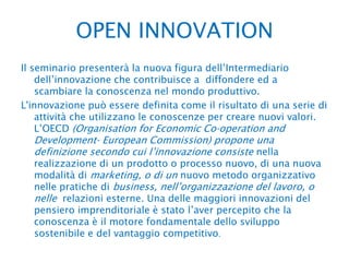 OPEN INNOVATION Il seminario presenterà la nuova figura dell’Intermediario dell’innovazione che contribuisce a  diffondere ed a scambiare la conoscenza nel mondo produttivo.L'innovazione può essere definita come il risultato di una serie di attività che utilizzano le conoscenze per creare nuovi valori. L’OECD (OrganisationforEconomicCo‐operation and Development‐EuropeanCommission) propone una definizione secondo cui l’innovazione consiste nella realizzazione di un prodotto o processo nuovo, di una nuova modalità di marketing, o di un nuovo metodo organizzativo nelle pratiche di business, nell’organizzazione del lavoro, o nelle  relazioni esterne. Una delle maggiori innovazioni del pensiero imprenditoriale è stato l’aver percepito che la conoscenza è il motore fondamentale dello sviluppo sostenibile e del vantaggio competitivo.