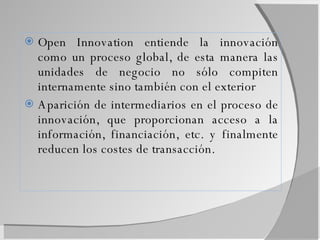 Open Innovation entiende la innovación como un proceso global, de esta manera las unidades de negocio no sólo compiten internamente sino también con el exterior Aparición de intermediarios en el proceso de innovación, que proporcionan acceso a la información, financiación, etc. y finalmente reducen los costes de transacción. 