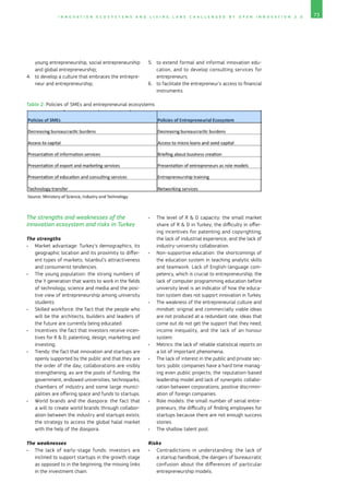 73I N N O V A T I O N E C O S Y S T E M S A N D L I V I N G L A B S C H A L L E N G E D B Y O P E N I N N O V A T I O N 2 . 0
young entrepreneurship, social entrepreneurship
and global entrepreneurship;
4.	 to develop a culture that embraces the entrepre-
neur and entrepreneurship;
5.	 to extend formal and informal innovation edu-
cation, and to develop consulting services for
entrepreneurs;
6.	 to facilitate the entrepreneur’s access to financial
instruments.
Table 2: Policies of SMEs and entrepreneurial ecosystems
The strengths and weaknesses of the
innovation ecosystem and risks in Turkey
The strengths
•	 Market advantage: Turkey’s demographics, its
geographic location and its proximity to differ-
ent types of markets; Istanbul’s attractiveness
and consumerist tendencies.
•	 The young population: the strong numbers of
the Y generation that wants to work in the fields
of technology, science and media and the posi-
tive view of entrepreneurship among university
students.
•	 Skilled workforce: the fact that the people who
will be the architects, builders and leaders of
the future are currently being educated.
•	 Incentives: the fact that investors receive incen-
tives for R  D, patenting, design, marketing and
investing.
•	 Trendy: the fact that innovation and startups are
openly supported by the public and that they are
the order of the day; collaborations are visibly
strengthening, as are the pools of funding; the
government, endowed universities, technoparks,
chambers of industry and some large munici-
palities are offering space and funds to startups.
•	 World brands and the diaspora: the fact that
a will to create world brands through collabor­
ation between the industry and startups exists;
the strategy to access the global halal market
with the help of the diaspora.
The weaknesses
•	 The lack of early-stage funds: investors are
inclined to support startups in the growth stage
as opposed to in the beginning; the missing links
in the investment chain.
•	 The level of R  D capacity: the small market
share of R  D in Turkey; the difficulty in offer-
ing incentives for patenting and copyrighting;
the lack of industrial experience, and the lack of
industry-university collaboration.
•	 Non-supportive education: the shortcomings of
the education system in teaching analytic skills
and teamwork. Lack of English-language com-
petency, which is crucial to entrepreneurship; the
lack of computer programming education before
university level is an indicator of how the educa-
tion system does not support innovation in Turkey.
•	 The weakness of the entrepreneurial culture and
mindset: original and commercially viable ideas
are not produced at a redundant rate; ideas that
come out do not get the support that they need;
income inequality, and the lack of an honour
system.
•	 Metrics: the lack of reliable statistical reports on
a lot of important phenomena.
•	 The lack of interest in the public and private sec-
tors: public companies have a hard time manag-
ing even public projects; the reputation-based
leadership model and lack of synergetic collabo-
ration between corporations; positive discrimin­
ation of foreign companies.
•	 Role models: the small number of serial entre-
preneurs, the difficulty of finding employees for
startups because there are not enough success
stories.
•	 The shallow talent pool.
Risks
•	 Contradictions in understanding: the lack of
a startup handbook, the dangers of bureaucratic
confusion about the differences of particular
entrepreneurship models.
 