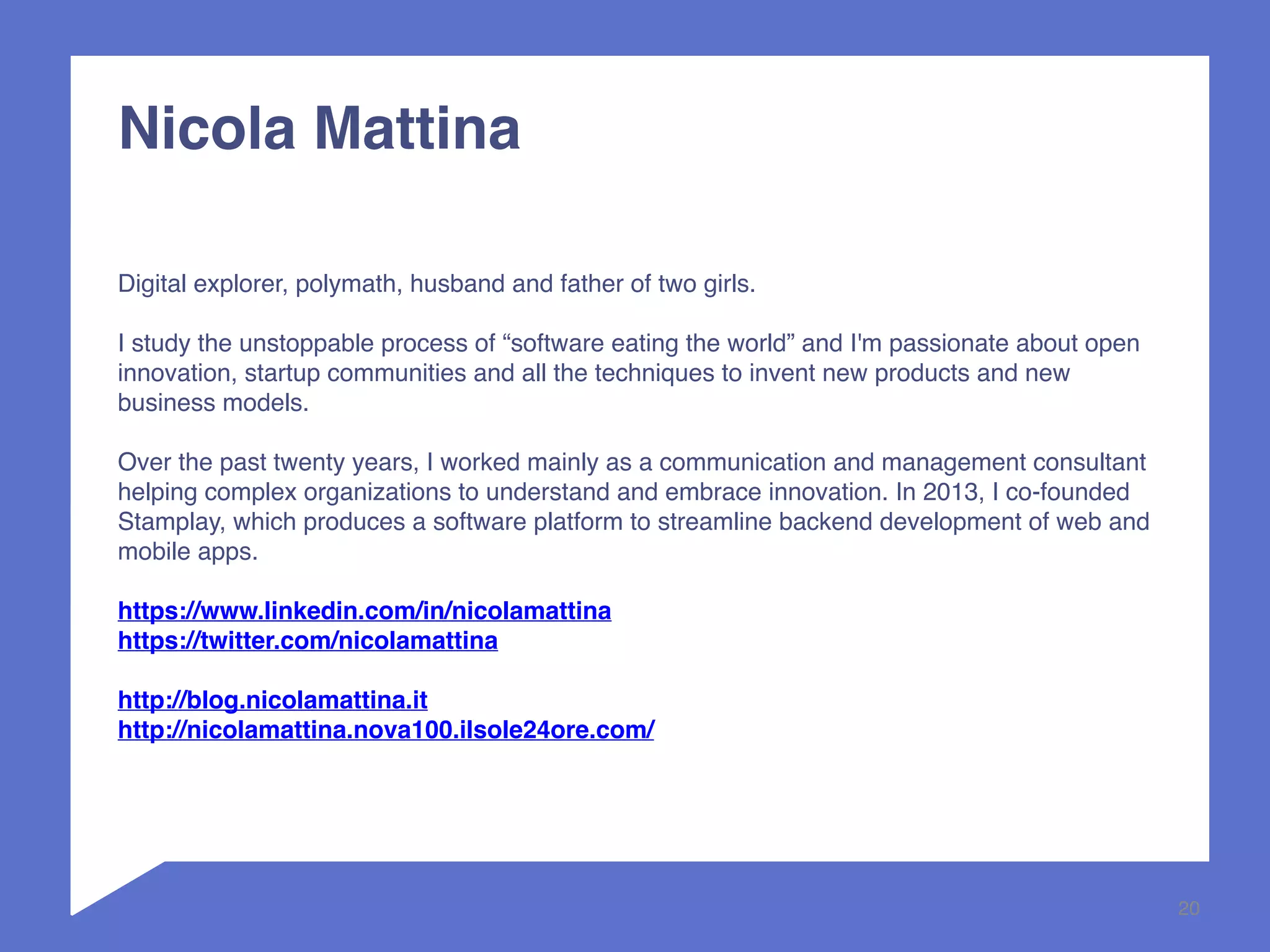 20 
Nicola Mattina 
Digital explorer, polymath, husband and father of two girls. 
I study the unstoppable process of “software eating the world” and I'm passionate about open 
innovation, startup communities and all the techniques to invent new products and new 
business models. 
Over the past twenty years, I worked mainly as a communication and management consultant 
helping complex organizations to understand and embrace innovation. In 2013, I co-founded 
Stamplay, which produces a software platform to streamline backend development of web and 
mobile apps. 
https://www.linkedin.com/in/nicolamattina 
https://twitter.com/nicolamattina 
http://blog.nicolamattina.it 
http://nicolamattina.nova100.ilsole24ore.com/ 
