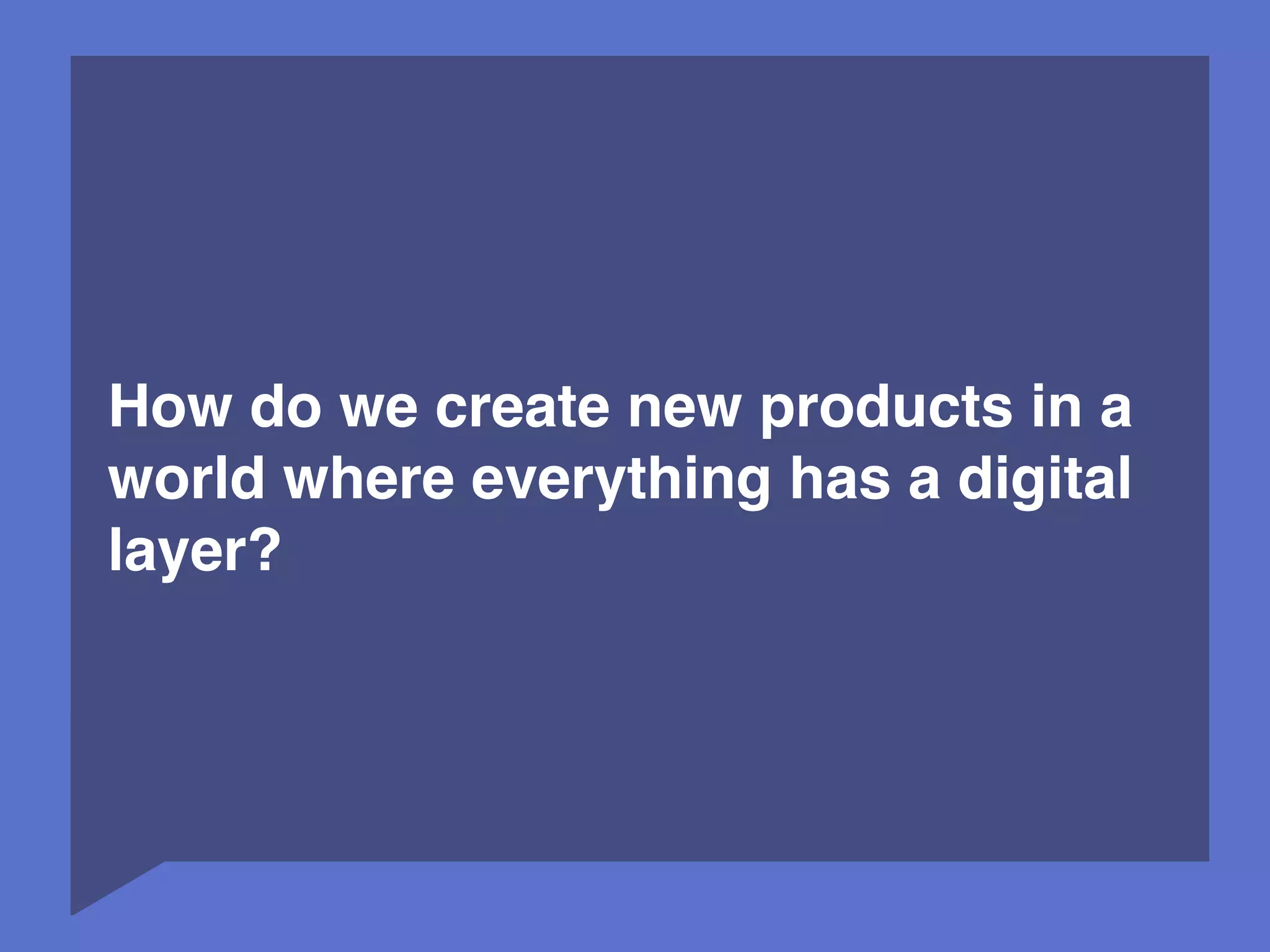 3 
How do we create new products in a 
world where everything has a digital 
layer? 
 