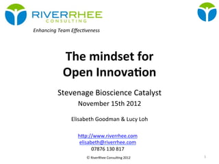 © RiverRhee	
  Consul.ng	
  2012	
  
The	
  mindset	
  for	
  	
  
Open	
  Innova3on	
  
Stevenage	
  Bioscience	
  Catalyst	
  
November	
  15th	
  2012	
  
	
  
Elisabeth	
  Goodman	
  &	
  Lucy	
  Loh	
  
	
  
Enhancing	
  Team	
  Eﬀec-veness	
  
1	
  
hBp://www.riverrhee.com	
  
elisabeth@riverrhee.com	
  
07876	
  130	
  817	
  
 