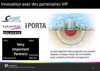 4 
Innovation avec des partenaires VIP 
Very 
Important 
Partners 
Connecteurs 
Apps 
Solutions 
Métiers 
APIs 
La suite logicielle iPorta apporte une solution 
adaptée à chaque métier de l’immobilier : 
asset, property et facility management. 
 