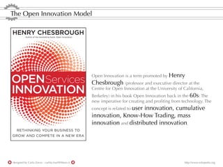 The Open Innovation Model




                                                   Open Innovation is a term promoted by Henry
                                                   Chesbrough (professor and executive director at the
                                                   Centre for Open Innovation at the University of California,
                                                   Berkeley) in his book Open Innovation back in the 60s: The
                                                   new imperative for creating and proﬁting from technology. The
                                                   concept is related to user
                                                                         innovation, cumulative
                                                   innovation, Know-How Trading, mass
                                                   innovation and distributed innovation.




designed by Carla Zorzo - carlita.mail@libero.it                                                    http://www.wikipedia.org
 
