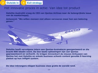 Deloitte Australië vroeg de CEO van Qantas Airlines naar de belangrijkste issue van de maatschappij.  Antwoord: “We willen mensen niet alleen vervoeren maar hen een beleving geven.”  Deloitte heeft vervolgens intern een Qantas-brainstorm georganiseerd en die bracht 900 ideeën voort. De tien beste oplossingen zijn aan Qantas gepresenteerd en verkocht. Zo krijgen binnenkort de nieuwe Airbussen van Qantas het met Deloitte en enkele  business schools  content gevulde E-learning pakket op hun  inflight system .  De idee-inbrengers vliegen business class gratis de wereld rond. Het innovatie proces in actie: Van idee tot product 2 Outside in 4 Exit strategy -   - 