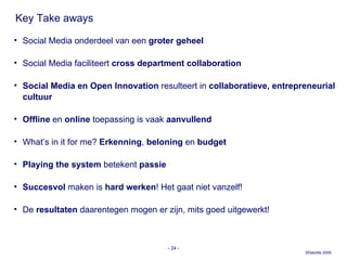 Key Take aways Social Media onderdeel van een  groter geheel Social Media faciliteert  cross department collaboration Social Media en Open Innovation  resulteert in  collaboratieve, entrepreneurial cultuur Offline  en  online  toepassing is vaak  aanvullend What’s in it for me?  Erkenning ,  beloning  en  budget Playing the system  betekent  passie Succesvol  maken   is  hard werken ! Het gaat niet vanzelf!  De  resultaten  daarentegen mogen er zijn, mits goed uitgewerkt! -   - 