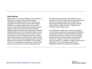 Copyright © 2007 Deloitte Consulting B.V. All rights reserved. About Deloitte Deloitte refers to one or more of Deloitte Touche Tohmatsu, a Swiss Verein, its member firms and their respective subsidiaries and affiliates. Deloitte Touche Tohmatsu is an organization of member firms around the world devoted to excellence in providing professional services and advice, focused on client service through a global strategy executed locally in nearly 140 countries. With access to the deep intellectual capital of approximately 135,000 people worldwide, Deloitte delivers services in four professional areas, audit, tax, consulting and financial advisory services, and serves more than 80 percent of the world’s largest companies, as well as large national enterprises, public institutions, locally important clients, and successful, fast-growing global growth companies. Services are not provided by the Deloitte Touche Tohmatsu Verein and, for regulatory and other reasons, certain member firms do not provide services in all four professional areas. As a Swiss Verein (association), neither Deloitte Touche Tohmatsu nor any of its member firms has any liability for each other’s acts or omissions. Each of the member firms is a separate and independent  legal entity operating under the names “Deloitte”, “Deloitte & Touche”, “Deloitte Touche Tohmatsu” or other related names. In the Netherlands, Deloitte is the member firm of Deloitte Touche Tohmatsu, and services are provided by Deloitte and its subsidiaries. Deloitte is among the Netherlands' leading professional services firms, providing audit, tax, consulting, and financial advisory services through over 6000 people. Known as an employer of choice for innovative human resources programs, it is dedicated to helping its clients and its people excel. For more information, please visit the Netherlands member firm’s website at www.deloitte.nl. 