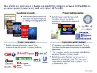 Our Vision on innovation is based on academic research, proven methodologies, previous project experience and innovation at Deloitte Deloitte’s thought leadership on innovation has been recognized in leading business publications Deloitte has extensive project experience in implementing and improving innovation at clients. Academic research Proven Methodologies We apply our methodologies to ourselves. We have recently created a separate innovation entity  Deloitte Innovation. The innovation process is embedded within Deloitte, using the  “Deloitte Innovation portal”. Deloitte Innovation Australia has already been a success for several years now. They have been recognized as Australia's 'Most Innovative Firm' in professional services. Project experience Innovation within Deloitte Deloitte has a worldwide network of innovation experts and a wide selection of methodologies, tools and approaches 