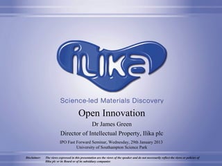 Open Innovation
                                       Dr James Green
                          Director of Intellectual Property, Ilika plc
                         IPO Fast Forward Seminar, Wednesday, 29th January 2013
                                  University of Southampton Science Park
                                                                                                          © 2013, Ilika plc
Disclaimer:   The views expressed in this presentation are the views of the speaker and do not necessarily reflect the views or policies of
              Ilika plc or its Board or of its subsidiary companies
 