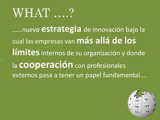 Q
WHAT ….?
……nueva estrategia de innovación bajo la
cual las empresas van más allá de los
límites internos de su organización y donde
la cooperación con profesionales
externos pasa a tener un papel fundamental….
 