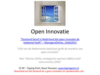 Open Innovatie
“Groeiend besef in Nederland dat open innovatie de
toekomst heeft” – ManagersOnline, 13okt2013
“42% van de Nederlandse bedrijven geeft de voorkeur aan
open innovatie”
Met “Klanten (92%), strategische partners (88%) en/of
concurrentie (14%)”
CC BY – Tipping Point, Raoul Teeuwen, www.tippingpoint.nl
Download evt het bestand als u geen animaties en speakernotes ziet

 