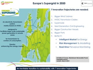 Europe’s Supergrid in 2050

                                                                 7 Innovation Trajectories are needed;


                                                                 1.   Bigger Wind Turbines
                                                                 2.   HVDC Transmission Cables
   An electricity transmission
            system,
                                                                 3.   Supernode
    mainly based on HVDC                                         4.   Next-Generation Civil Engineering
            designed to                                          5.   Bigger Construction Vessels
facilitate large scale sustainable
  power generation in remote                                     6.   Bigger Ports
               areas
                                                                 7.   Better IT:
      for transmission to
    centers of consumption,
                                                                       •      Intelligent Market for Energy

          thereby
                                                                       •      Risk Management & Modelling
 enhancing the energy market
                                                                       •      Real-time Pervasive Monitoring




                                                                           Dr Eddie O’Connor, Mainstream Renewable Power
                                                                           Supergrid Launch
                                                                           London, March 2010




                       An inevitable transition to sustainability with 7 Innovation Trajectories
 
