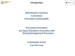 Introduction



      Mainstream’s business
           is all about
     Innovative Sustainability



        Successful Innovators
are Open Disruptive Innovators with
    Strong Management Processes



        Sustainable Cloud
          is on the way
 