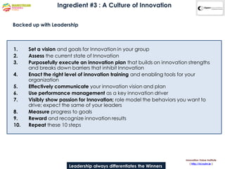 Ingredient #3 : A Culture of Innovation


Backed up with Leadership



1.    Set a vision and goals for Innovation in your group
2.    Assess the current state of Innovation
3.    Purposefully execute an innovation plan that builds on innovation strengths
      and breaks down barriers that inhibit Innovation
4.    Enact the right level of innovation training and enabling tools for your
      organization
5.    Effectively communicate your innovation vision and plan
6.    Use performance management as a key innovation driver
7.    Visibly show passion for Innovation; role model the behaviors you want to
      drive; expect the same of your leaders
8.    Measure progress to goals
9.    Reward and recognize innovation results
10.   Repeat these 10 steps




                                                                       Innovation Value Institute
                                                                          ( http://ivi.nuim.ie )
                      Leadership always differentiates the Winners
 