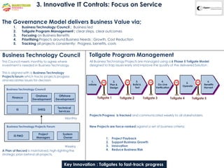 3. Innovative IT Controls: Focus on Service

The Governance Model delivers Business Value via;
       1.     Business Technology Council ; Business led
       2.     Tollgate Program Management ; clear steps, clear outcomes
       3.     Focusing on Business Benefits
       4.     Prioritising Projects around Business Needs : Growth, Cost Reduction
       5.     Tracking all projects consistently: Progress, benefits, costs


Business Technology Council                             Tollgate Program Management
This Council meets monthly to agree where                All Business Technology Projects are managed using a 6 Phase 5 Tollgate Model
investment is needed in Business Technology.             designed to trap issues early and improve the quality of the delivered Solution :

This is aligned with a Business Technology
Projects forum which tracks projects progress
and escalates issues for decision                          1.                    2.                3.                   4.                               6.
                                                                                                                                           5.
                                                        Initiate              Plan &            Build &            Go-Live                             Benefits
                                                                                                                                         Operate
                                                                              Design              Test            Verification                         Harvest
  Business Technology Council

                      Onshore            Offshore
      Finance
                    Development        Development                 Tollgate 1          Tollgate 2         Tollgate 3             Tollgate 4    Tollgate 5


                                        Technical
         IS            SHEQ
                                         Services
                                                         Projects Progress is tracked and communicated weekly to all stakeholders.
                                            Monthly

  Business Technology Projects Forum                     New Projects are force-ranked against a set of business criteria;

                       Project             System
       IS PMO
                      Managers             Owner                         1.    Project Payback
                                                                         2.    Support Business Growth
                                           Weekly                        3.    Innovation
A Plan of Record is maintained, high-lighting the                        4.    Reduce Business Risk
strategic plan behind all projects.


                                            Key Innovation : Tollgates to fast-track progress
 