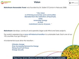 Vision

Mainstream Renewable Power was founded by Dr. Eddie O‟Connor in February 2008.


                                                “ Our vision
                               is of thriving economies and communities
                              liberated from the restrictions of fossil fuels,
                                                   using
                                             renewable energy
                                                  as their
                                      mainstream source of power. “



Mainstream develops, constructs and operates large-scale Wind and Solar projects.

The world is experiencing a once-off historical transition to sustainable fuels: Each one of our
195 countries must go through it.

4 fundamental issues drive this transition ;

           •Climate change
           •Ever-increasing Demand for Energy
           •Rising Fossil Fuel Prices
           •Energy Security




              These 4 key drivers influence the pace of the transition to sustainability
 