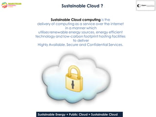 Sustainable Cloud ?


            Sustainable Cloud computing is the
 delivery of computing as a service over the internet
                    in a manner which
  utilises renewable energy sources, energy efficient
technology and low-carbon footprint hosting facilities
                         to deliver
  Highly Available, Secure and Confidential Services.




 Sustainable Energy + Public & ConfidentialSustainable Cloud
              Company Proprietary Cloud = Information
 