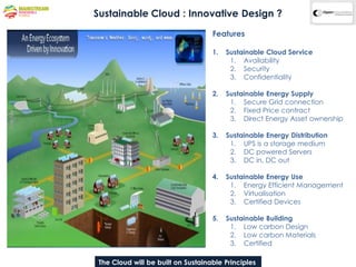 Sustainable Cloud : Innovative Design ?
                                        Features

                                        1.   Sustainable Cloud Service
                                              1. Availability
                                              2. Security
                                              3. Confidentiality

                                        2.   Sustainable Energy Supply
                                              1. Secure Grid connection
                                              2. Fixed Price contract
                                              3. Direct Energy Asset ownership

                                        3.   Sustainable Energy Distribution
                                              1. UPS is a storage medium
                                              2. DC powered Servers
                                              3. DC in, DC out

                                        4.   Sustainable Energy Use
                                              1. Energy Efficient Management
                                              2. Virtualisation
                                              3. Certified Devices

                                        5.   Sustainable Building
                                              1. Low carbon Design
                                              2. Low carbon Materials
                                              3. Certified

 The CloudCompany Proprietary & Confidential Information
           will be built on Sustainable Principles
 