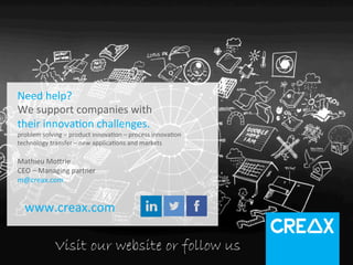 SYSTEMATIC	
  
INNOVATION	
  
WWW.CREAX.COM	
  
Need	
  help?	
  
We	
  support	
  companies	
  with	
  
their	
  innova2on	
  challenges.	
  
problem	
  solving	
  –	
  product	
  innova2on	
  –	
  process	
  innova2on	
  
technology	
  transfer	
  –	
  new	
  applica2ons	
  and	
  markets	
  
	
  
Mathieu	
  Moirie	
  	
  
CEO	
  –	
  Managing	
  partner	
  
m@creax.com	
  
	
  	
  	
  	
  	
  
www.creax.com	
  
Visit our website or follow us
 