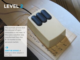 I
LEVEL 2
The	
  example	
  proves	
  
that	
  the	
  concept	
  of	
  
open	
  innova2on	
  is	
  not	
  
new.	
  In	
  this	
  case	
  a	
  
solu2on	
  was	
  
transformed	
  from	
  the	
  
B-­‐2-­‐B	
  market	
  to	
  the	
  
personal	
  market.	
  
à
DON’T BE AFRAID of
looking to other
players in your field.
 