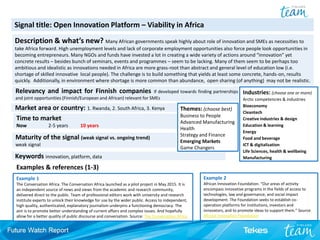 Example 1
The Conversation Africa. The Conversation Africa launched as a pilot project in May 2015. It is
an independent source of news and views from the academic and research community,
delivered direct to the public. Team of professional editors work with university and research
institute experts to unlock their knowledge for use by the wider public. Access to independent,
high quality, authenticated, explanatory journalism underpins a functioning democracy. The
aim is to promote better understanding of current affairs and complex issues. And hopefully
allow for a better quality of public discourse and conversation. Source: The Conversation Africa
Signal title: Open Innovation Platform – Viability in Africa
Description & what’s new? Many African governments speak highly about role of innovation and SMEs as necessities to
take Africa forward. High unemployment levels and lack of corporate employment opportunities also force people look opportunities in
becoming entrepreneurs. Many NGOs and funds have invested a lot in creating a wide variety of actions around “innovation” yet
concrete results – besides bunch of seminars, events and programmes – seem to be lacking. Many of them seem to be perhaps too
ambitious and idealistic as innovations needed in Africa are more grass-root than abstract and general level of education low (i.e.
shortage of skilled innovative local people). The challenge is to build something that yields at least some concrete, hands-on, results
quickly. Additionally, in environment where shortage is more common than abundance, open sharing (of anything) may not be realistic.
Examples & references (1-3)
Industries: (choose one or more)
Arctic competencies & industries
Bioeconomy
Cleantech
Creative industries & design
Education & learning
Energy
Food and beverage
ICT & digitalization
Life Sciences, health & wellbeing
Manufacturing
Themes: (choose best)
Business to People
Advanced Manufacturing
Health
Strategy and Finance
Emerging Markets
Game Changers
Time to market
Now 2-5 years 10 years
Maturity of the signal (weak signal vs. ongoing trend)
weak signal
Market area or country: 1. Rwanda, 2. South Africa, 3. Kenya
Keywords innovation, platform, data
Example 2
African Innovation Foundation. “Our areas of activity
encompass innovative programs in the fields of access to
technologies, law and governance, and social impact
development. The Foundation seeks to establish co-
operation platforms for institutions, investors and
innovators, and to promote ideas to support them.” Source:
African Innovation Foundation
Relevancy and impact for Finnish companies If developed towards finding partnerships
and joint opportunities (Finnish/European and African) relevant for SMEs
 
