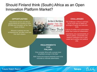 REQUIREMENTS
FOR
FINLAND
Only consider Africa with a proven (and
simplified) concept in this field.
Both inputs and outputs (rewards) have to be
concrete to motivate stakeholders.
CHALLENGES
The challenge in Africa is perhaps
not so much lack of ideas but
shortage of capital and execution
skills.
Culture of conflict and confrontation
rather than culture of collaboration.
Uncertainty and unpredictability of
African politics. Universities and
research institutions are in most
cases tied to politics and political
elite.
OPPORTUNITIES
International donors and African
governments are counting on tech
(STEM) and innovation as the “next
savior of Africa”.
Africans in general are very
entrepreneurial, yet often more solo
than team players.
.
Should Finland think (South) Africa as an Open
Innovation Platform Market?
 
