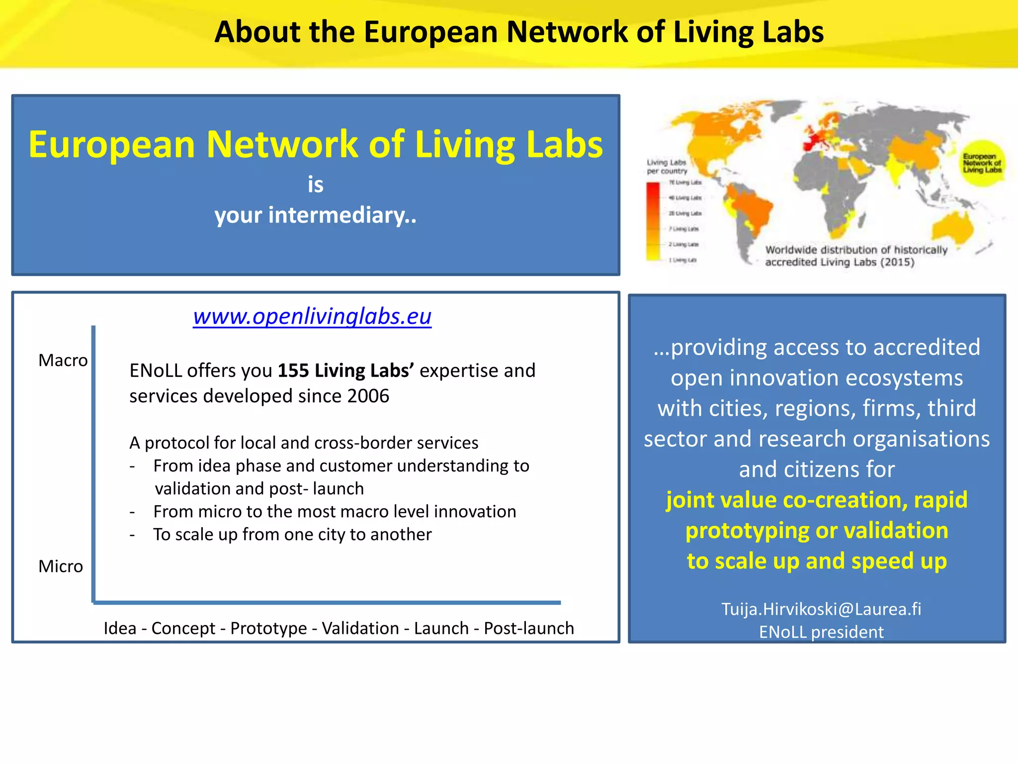 Macro
Micro
Idea - Concept - Prototype - Validation - Launch - Post-launch
ENoLL offers you 155 Living Labs’ expertise and
services developed since 2006
A protocol for local and cross-border services
- From idea phase and customer understanding to
validation and post- launch
- From micro to the most macro level innovation
- To scale up from one city to another
…providing access to accredited
open innovation ecosystems
with cities, regions, firms, third
sector and research organisations
and citizens for
joint value co-creation, rapid
prototyping or validation
to scale up and speed up
Tuija.Hirvikoski@Laurea.fi
ENoLL president
European Network of Living Labs
is
your intermediary..
www.openlivinglabs.eu
About the European Network of Living Labs