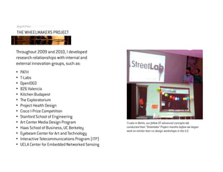 joycechouOPEN INNOVATION
THE WHEELMAKERS PROJECT


Throughout 2009 and 2010, I developed
research relationships with internal and
external innovation groups, such as:
•   PATH
•   T-Labs
•   OpenIDEO
•   826 Valencia
•   Kitchen Budapest
•   The Exploratorium
•   Project Health Design
•   Cisco I-Prize Competition
•   Stanford School of Engineering
•   Art Center Media Design Program                T-Labs in Berlin, our fellow DT advanced concepts lab
•   Haas School of Business, UC Berkeley           conducted their “Streetlabs” Project months before we began
                                                   work on similar teen co-design workshops in the U.S.
•   Eyebeam Center for Art and Technology
•   Interactive Telecommunications Program (ITP)
•   UCLA Center for Embedded Networked Sensing
 