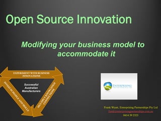 Open Source Innovation
Modifying your business model to
accommodate it
EXPERIMENT WITH BUSINESS
INNOVATIONS

Successful
Australian
Manufacturers

Frank Wyatt, Enterprising Partnerships Pty Ltd
frank@enterprisingpartnerships.com.au
0414 39 2323

 