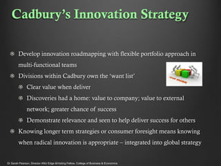 Cadbury’s Innovation Strategy
Develop innovation roadmapping with flexible portfolio approach in
multi-functional teams
Divisions within Cadbury own the ‘want list’
Clear value when deliver
Discoveries had a home: value to company; value to external
network; greater chance of success
Demonstrate relevance and seen to help deliver success for others
Knowing longer term strategies or consumer foresight means knowing

when radical innovation is appropriate – integrated into global strategy

Dr Sarah Pearson, Director ANU Edge &Visiting Fellow, College of Business & Economics

 