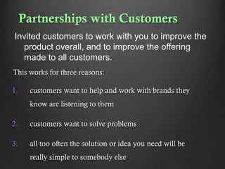 Partnerships with Customers
Invited customers to work with you to improve the
product overall, and to improve the offering
made to all customers.
This works for three reasons:
1.

customers want to help and work with brands they
know are listening to them

2.

customers want to solve problems

3.

all too often the solution or idea you need will be
really simple to somebody else

 