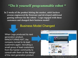 “Do it yourself programmable robot “
In 2 weeks of the product hitting the market, adult hackers
reverse-engineered the firmware and developed additional
gaming software for the robots – Lego engaged with these
customers and changed their business model!

Business Model Changed
When Lego produced its next
generation product,
MINDSTORMS NXT, the
company turned to its lead
customers again; recruiting a
small group of lead customers
from the hacker community to
consult with them on the design
of the next generation product
http://mindstorms.lego.com/en-us/Default.aspx

 
