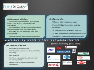 NineSigma works with Clients

NineSigma works with Clients

. . .. . toto discover innovative ideas, technologies,
. discover innovative ideas, technologies, products
and services from outside their organizations

products and services from outside their
. . organizations the very best innovators and
. to connect with
solution providers
. . . to connect withfrom very best innovators and
the around the world
. . solution providers from around the world
. to quickly and cost-effectively solve their business
needs
. . . to quickly and cost-effectively solve their
. . business needs their innovation processes
. and to transform
. . . and to transform their innovation processes

NineSigma profile:


Offices in USA, Europe and Japan



Over 1,200 Open Innovation projects
completed



>2 million solution providers contacted



14,000+ proposals received from 73 countries



South Africa regional partnership with RIIS

N I N E S I G M A I S A L E A D E R I N O P E N I N N O VAT I O N S E R V I C E S
Our clients tell us we help


Accelerate the innovation cycle



Provide greater access to new ideas, innovation,
knowledge



Help hedge risk



Provide an expandable, low-cost network of
innovation partners



Expand access to different skill sets and
competencies

Some of their many global clients

 