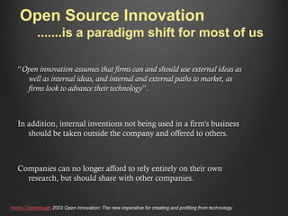 Open Source Innovation
.......is a paradigm shift for most of us
“Open innovation assumes that firms can and should use external ideas as
well as internal ideas, and internal and external paths to market, as
firms look to advance their technology”.

In addition, internal inventions not being used in a firm's business
should be taken outside the company and offered to others.

Companies can no longer afford to rely entirely on their own
research, but should share with other companies.

Henry Chesbrough 2003 Open Innovation: The new imperative for creating and profiting from technology

 