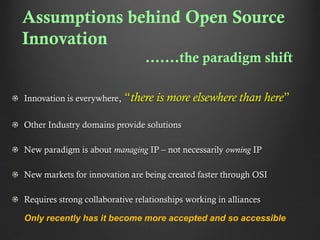 Assumptions behind Open Source
Innovation
.......the paradigm shift
Innovation is everywhere,

“there is more elsewhere than here”

Other Industry domains provide solutions
New paradigm is about managing IP – not necessarily owning IP
New markets for innovation are being created faster through OSI
Requires strong collaborative relationships working in alliances
Only recently has it become more accepted and so accessible

 