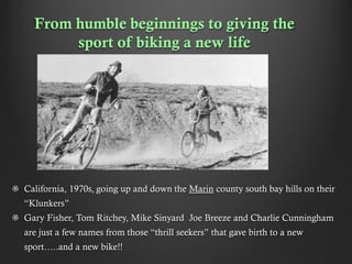From humble beginnings to giving the
sport of biking a new life

California, 1970s, going up and down the Marin county south bay hills on their
“Klunkers”
Gary Fisher, Tom Ritchey, Mike Sinyard Joe Breeze and Charlie Cunningham
are just a few names from those “thrill seekers” that gave birth to a new
sport…..and a new bike!!

 