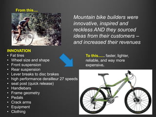 From this....

Mountain bike builders were
innovative, inspired and
reckless AND they sourced
ideas from their customers –
and increased their revenues
INNOVATION
• Fat tires
• Wheel size and shape
• Front suspension
• Rear suspension
• Lever breaks to disc brakes
• high performance derailleur 27 speeds
• seat post (quick release)
• Handlebars
• Frame geometry
• Pedals
• Crack arms
• Equipment
• Clothing

To this...... faster, lighter,
reliable, and way more
expensive.

 