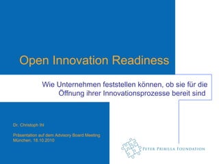 Open Innovation Readiness
               Wie Unternehmen feststellen können, ob sie für die
                   Öffnung ihrer Innovationsprozesse bereit sind



Dr. Christoph Ihl

Präsentation auf dem Advisory Board Meeting
München, 18.10.2010
 