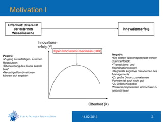 Motivation I
    Offenheit: Diversität
        der externen                                                                Innovationserfolg
       Wissenssuche


                             Innovations-
                             erfolg (Y)
                                      Open Innovation Readiness (OIR)
                                                                            Negativ:
Positiv:
                                                                            •Die besten Wissenspotenzial werden
•Zugang zu vielfältigen, externen
                                                                            zuerst entdeckt
Ressourcen
                                                                            •Transaktions- und
•Überwindung des „Local search
                                                                            Koordinationskosten
bias“
                                                                            •Begrenzte kognitive Ressourcen des
•Neuartige Kombinationen
                                                                            Managements
können sich ergeben
                                                                            •Zu große Distanz zu externen
                                                                            Partnern ist auch nicht gut
                                                                            •Zu unterschiedliche
                                                                            Wissenskomponenten sind schwer zu
                                                                            rekombinieren




                                                            Offenheit (X)


                                                        11.02.2013                                        2
 