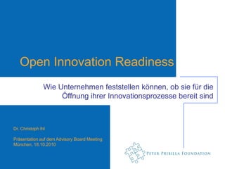 Open Innovation Readiness
                Wie Unternehmen feststellen können, ob sie für die
                     Öffnung ihrer Innovationsprozesse bereit sind



Dr. Christoph Ihl

Präsentation auf dem Advisory Board Meeting
München, 18.10.2010
 