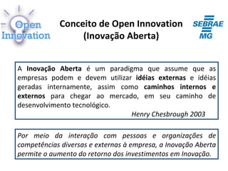 Conceito de Open Innovation
                 (Inovação Aberta)


A Inovação Aberta é um paradigma que assume que as
empresas podem e devem utilizar idéias externas e idéias
geradas internamente, assim como caminhos internos e
externos para chegar ao mercado, em seu caminho de
desenvolvimento tecnológico.
                               Henry Chesbrough 2003

Por meio da interação com pessoas e organizações de
competências diversas e externas à empresa, a Inovação Aberta
permite o aumento do retorno dos investimentos em Inovação.
 