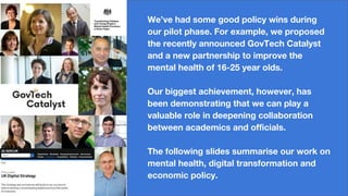 We’ve had some good policy wins during
our pilot phase. For example, we proposed
the recently announced GovTech Catalyst
and a new partnership to improve the
mental health of 16-25 year olds.
Our biggest achievement, however, has
been demonstrating that we can play a
valuable role in deepening collaboration
between academics and officials.
The following slides summarise our work on
mental health, digital transformation and
economic policy.
 