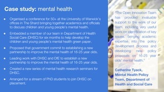 ● Organised a conference for 50+ at the University of Warwick’s
offices in The Shard bringing together academics and officials
to discuss children and young people’s mental health.
● Embedded a member of our team in Department of Health
Social Care (DHSC) for six months to help develop the
children and young people’s mental health green paper.
● Proposed that government commit to establishing a new
partnership to improve the mental health of 16-25 year olds.
● Leading work with DHSC and DfE to establish a new
partnership to improve the mental health of 16-25 year olds.
● Created a new series of mental health research seminars for
DHSC.
● Arranged for a stream of PhD students to join DHSC on
placement.
Case study: mental health
“The Open Innovation Team
has provided invaluable
support to the work of our
team, including very useful
work on identification of key
issues, bringing academic
expertise into the policy
development process and
developing new policy
proposals on 16-25 year
olds’ mental health.”
Catherine Tyack,
Mental Health Policy
Team, Department of
Health and Social Care
 