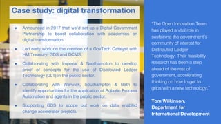 ● Announced in 2017 that we’d set up a Digital Government
Partnership to boost collaboration with academics on
digital transformation.
● Led early work on the creation of a GovTech Catalyst with
HM Treasury, GDS and DCMS.
● Collaborating with Imperial & Southampton to develop
proof of concepts for the use of Distributed Ledger
Technology (DLT) in the public sector.
● Collaborating with Warwick, Southampton & Bath to
identify opportunities for the application of Robotic Process
Automation and agents in the public sector.
● Supporting GDS to scope out work on data enabled
change accelerator projects.
Case study: digital transformation
“The Open Innovation Team
has played a vital role in
sustaining the government’s
community of interest for
Distributed Ledger
Technology. Their feasibility
research has been a step
ahead of the rest of
government, accelerating
thinking on how to get to
grips with a new technology.”
Tom Wilkinson,
Department for
International Development
 
